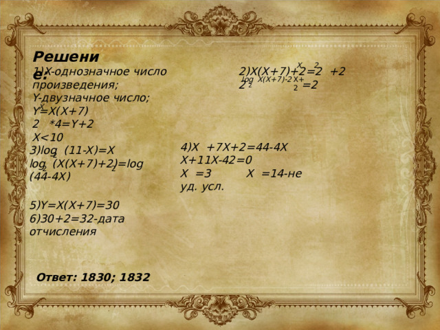 Решение: X 2 1)X-однозначное число произведения; 2)X(X+7)+2=2 +2 Y-двузначное число; 2 =2 Y=X(X+7) *4=Y+2 X X+2 log X(X+7)-2 2 X 4)X +7X+2=44-4X X+11X-42=0 X =3 X =14-не уд. усл. 3)log (11-X)=X log (X(X+7)+2)=log (44-4X) 2 2 2 5)Y=X(X+7)=30 6)30+2=32-дата отчисления Ответ: 1830; 1832 
