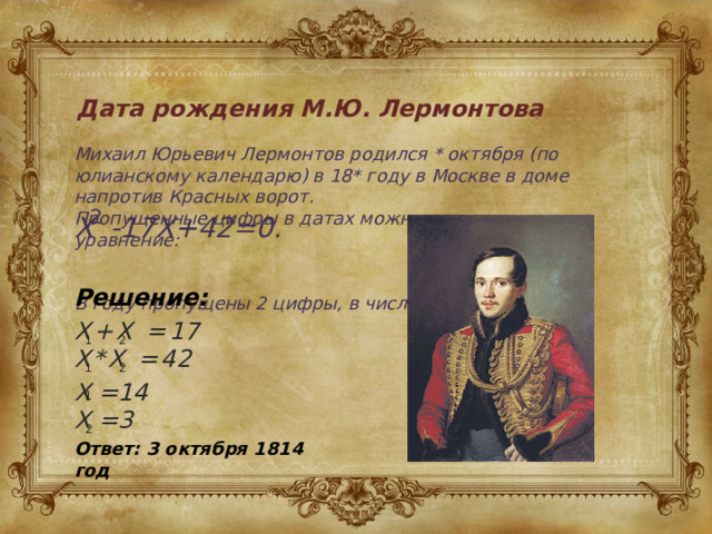  Дата рождения М.Ю. Лермонтова Михаил Юрьевич Лермонтов родился * октября (по юлианскому календарю) в 18* году в Москве в доме напротив Красных ворот. Пропущенные цифры в датах можно узнать решив уравнение:   В году пропущены 2 цифры, в числе-1. 2 X -17X+42=0. Решение: X+X = 17 X*X = 42 2 1 2 1 X =14 X =3 1 2 Ответ: 3 октября 1814 год 