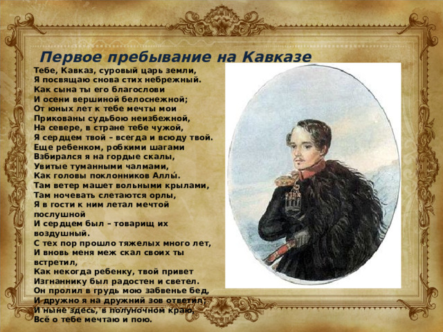Первое пребывание на Кавказе Тебе, Кавказ, суровый царь земли, Я посвящаю снова стих небрежный. Как сына ты его благослови И осени вершиной белоснежной; От юных лет к тебе мечты мои Прикованы судьбою неизбежной, На севере, в стране тебе чужой, Я сердцем твой – всегда и всюду твой. Еще ребенком, робкими шагами Взбирался я на гордые скалы, Увитые туманными чалмами, Как головы поклонников Аллы́. Там ветер машет вольными крылами, Там ночевать слетаются орлы, Я в гости к ним летал мечтой послушной И сердцем был – товарищ их воздушный. С тех пор прошло тяжелых много лет, И вновь меня меж скал своих ты встретил, Как некогда ребенку, твой привет Изгнаннику был радостен и светел. Он пролил в грудь мою забвенье бед, И дружно я на дружний зов ответил; И ныне здесь, в полуночном краю, Всё о тебе мечтаю и пою. 