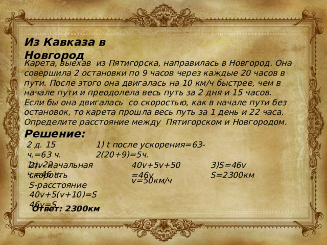Из Кавказа в Новгород Карета, выехав из Пятигорска, направилась в Новгород. Она совершила 2 остановки по 9 часов через каждые 20 часов в пути. После этого она двигалась на 10 км/ч быстрее, чем в начале пути и преодолела весь путь за 2 дня и 15 часов. Если бы она двигалась со скоростью, как в начале пути без остановок, то карета прошла весь путь за 1 день и 22 часа. Определите расстояние между Пятигорском и Новгородом. Решение: 2 д. 15 ч.=63 ч. 1) t после ускорения=63-2(20+9)=5ч. 1д. 22 ч.=46 ч. 2)v- начальная скорость 40v+5v+50=46v 3)S=46v S-расстояние S=2300км 40v+5(v+10)=S 46v=S v=50км/ч Ответ: 2300км 