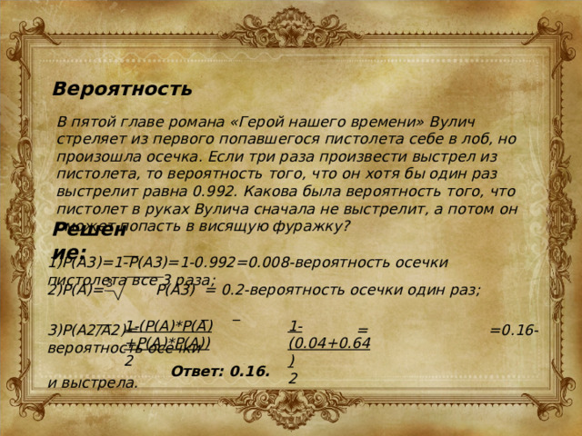 Вероятность В пятой главе романа «Герой нашего времени» Вулич стреляет из первого попавшегося пистолета себе в лоб, но произошла осечка. Если три раза произвести выстрел из пистолета, то вероятность того, что он хотя бы один раз выстрелит равна 0.992. Какова была вероятность того, что пистолет в руках Вулича сначала не выстрелит, а потом он сможет попасть в висящую фуражку? Решение: __ 1)P(A3)=1-P(A3)=1-0.992=0.008-вероятность осечки пистолета все 3 раза; 3 2)P(A)= P(A3) = 0.2-вероятность осечки один раз; _ _ __ 1-(P(A)*P(A)+P(A)*P(A)) 1-(0.04+0.64) 2 2 3)P(A2/A2)= = =0.16-вероятность осечки  и выстрела. Ответ: 0.16. 