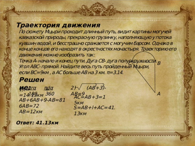 Траектория движения По сюжету Мцыри проходит длинный путь, видит картины могучей кавказской природы, прекрасную грузинку, наполняющую у потока кувшин водой, и бесстрашно сражается с могучим барсом. Однако в конце концов его находят в окрестностях монастыря. Траекторию его движения можно изобразить так: Точка A- начало и конец пути. Дуга СВ- дуга полуокружности. Угол АВС- прямой. Найдите весь путь пройденный Мцыри, если ВС=9км , а AC больше АВ на 3 км. π=3.14. B C Решение: 2 2 2) (AB+3)-AB=9 πrα  πdα 180 360 1)l= = =14.13км A AC=AB+3=15км AB+6AB+9-AB=81 6AB=72 AB=12км S=AB+l+AC=41.13км Ответ: 41.13км 