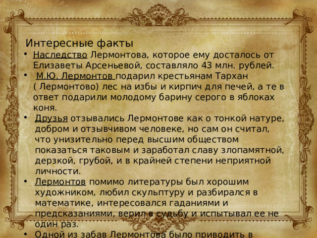 Интересные факты Наследство Лермонтова, которое ему досталось от Елизаветы Арсеньевой, составляло 43 млн. рублей.  М.Ю. Лермонтов подарил крестьянам Тархан ( Лермонтово) лес на избы и кирпич для печей, а те в ответ подарили молодому барину серого в яблоках коня. Друзья отзывались Лермонтове как о тонкой натуре, добром и отзывчивом человеке, но сам он считал, что унизительно перед высшим обществом показаться таковым и заработал славу злопамятной, дерзкой, грубой, и в крайней степени неприятной личности. Лермонтов помимо литературы был хорошим художником, любил скульптуру и разбирался в математике, интересовался гаданиями и предсказаниями, верил в судьбу и испытывал ее не один раз. Одной из забав Лермонтова было приводить в смущение людей, пристально рассматривая их. 