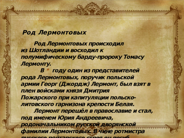 Род Лермонтовых  Род Лермонтовых происходил из Шотландии и восходил к полумифическому барду-пророку Томасу Лермонту.  В  * году один из представителей рода Лермонтовых, поручик польской армии Георг (Джордж) Лермонт, был взят в плен войсками князя Дмитрия Пожарского при капитуляции польско-литовского гарнизона крепости Белая.  Лермонт перешёл в православие и стал, под именем Юрия Андреевича, родоначальником русской дворянской фамилии Лермонтовых. В чине ротмистра русского рейтарского строя он погиб при осаде Смоленска.   