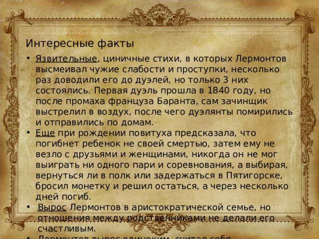 Интересные факты Язвительные , циничные стихи, в которых Лермонтов высмеивал чужие слабости и проступки, несколько раз доводили его до дуэлей, но только 3 них состоялись. Первая дуэль прошла в 1840 году, но после промаха француза Баранта, сам зачинщик выстрелил в воздух, после чего дуэлянты помирились и отправились по домам. Еще при рождении повитуха предсказала, что погибнет ребенок не своей смертью, затем ему не везло с друзьями и женщинами, никогда он не мог выиграть ни одного пари и соревнования, а выбирая, вернуться ли в полк или задержаться в Пятигорске, бросил монетку и решил остаться, а через несколько дней погиб. Вырос Лермонтов в аристократической семье, но отношения между родственниками не делали его счастливым. Лермонтов вырос одиноким, считал себя неудачником, имел противоречивый характер, нарушал правила приличия и мог жестоко обходиться с окружающими. 