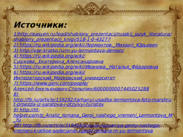 Источники: 1)http://easyen.ru/load/shablony_prezentacij/russkij_jazyk_literatura/shablony_prezentacij_knigi/518-1-0-43277 2) https://ru.wikipedia.org/wiki/ Лермонтов,_Михаил_Юрьевич 3) http://vse-kratko.ru/m-yu-lermontova-demon/ 4) https://ru.wikipedia.org/wiki/ Сушкова,_Екатерина_Александровна 5) https://ru.wikipedia.org/wiki/ Иванова,_Наталья_Фёдоровна 6) https://ru.wikipedia.org/wiki/ Императорский_Московский_университет 7) https://www.geni.com/people/ Алексей-Емельянович-Столыпин/6000000007445025288 8) http://fb.ru/article/159282/tarhanyi-usadba-lermontova-foto-marshrut-proezda-iz-saratova-i-otzyivyi-turistov 9) http://lit - helper.com/p_Analiz_romana_Geroi_nashego_vremeni_Lermontova_M_Yu 10) http://fb.ru/article/319456/smyisl-nazvaniya-geroy-nashego-vremeni-kratkoe-soderjanie-i-geroi-romana-m-yu-lermontova 