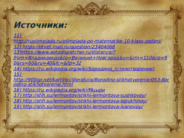 Источники: 11) http://ruolimpiada.ru/olimpiada-po-matematike-10-klass-zadani/ 12) https://otvet.mail.ru/question/23404068 13)https://www.avtodispetcher.ru/distance/?from=Владикавказ&to=Великий+Новгород&v=&rm=110&rp=90&rs=60&ru=40&fc=&fp=32 14) https://ru.wikipedia.org/wiki/ Бородино_(стихотворение) 15) http://900igr.net/kartinki/literatura/Borodino-stikhotvorenie/053-Borodino-stikhotvorenie.html 16) https://ru.wikipedia.org/wiki/ Мцыри 17) http://stih.su/lermontov/stikhi-lermontova-sushkovoy/ 18) http://stih.su/lermontov/stikhi-lermontova-lopukhinoy/ 19) http://stih.su/lermontov/stikhi-lermontova-ivanovoy/ 