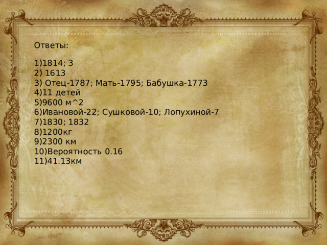 Ответы: 1)1814; 3 2) 1613 3) Отец-1787; Мать-1795; Бабушка-1773 4)11 детей 5)9600 м^2 6)Ивановой-22; Сушковой-10; Лопухиной-7 7)1830; 1832 8)1200кг 9)2300 км 10)Вероятность 0.16 11)41.13км 