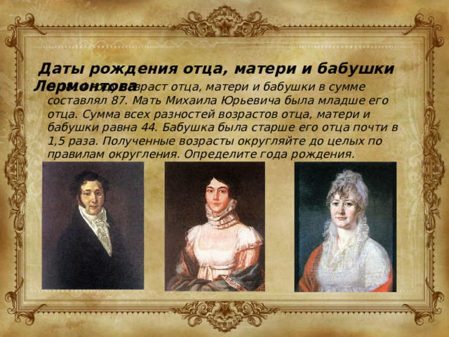  Даты рождения отца, матери и бабушки Лермонтова В 1814 году возраст отца, матери и бабушки в сумме составлял 87. Мать Михаила Юрьевича была младше его отца. Сумма всех разностей возрастов отца, матери и бабушки равна 44. Бабушка была старше его отца почти в 1,5 раза. Полученные возрасты округляйте до целых по правилам округления. Определите года рождения. 