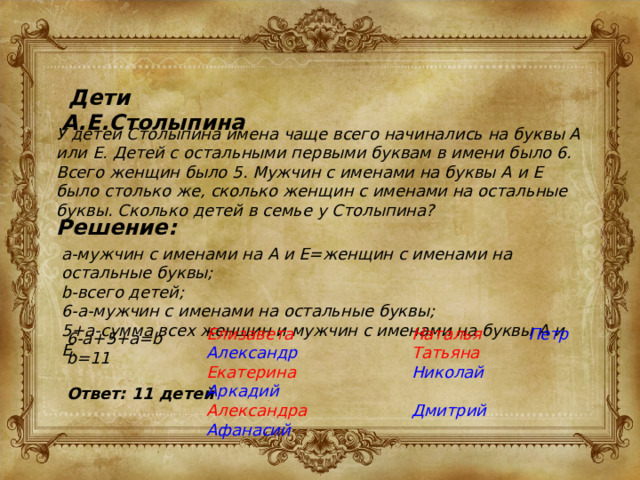  Дети А.Е.Столыпина У детей Столыпина имена чаще всего начинались на буквы А или Е. Детей с остальными первыми буквам в имени было 6. Всего женщин было 5. Мужчин с именами на буквы А и Е было столько же, сколько женщин с именами на остальные буквы. Сколько детей в семье у Столыпина? Решение: a-мужчин с именами на А и Е=женщин с именами на остальные буквы; b-всего детей; 6-a-мужчин с именами на остальные буквы; 5+a-сумма всех женщин и мужчин с именами на буквы А и Е. Елизавета Александр Наталья Петр Екатерина Аркадий Татьяна Николай Александра Афанасий  Дмитрий 6-a+5+a=b b=11 Ответ: 11 детей 