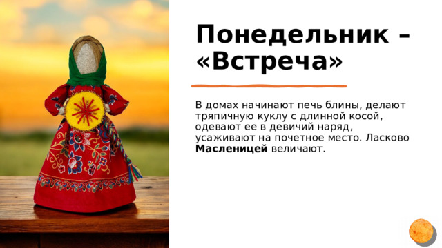 Понедельник – «Встреча» В домах начинают печь блины, делают тряпичную куклу с длинной косой, одевают ее в девичий наряд, усаживают на почетное место. Ласково Масленицей величают. 