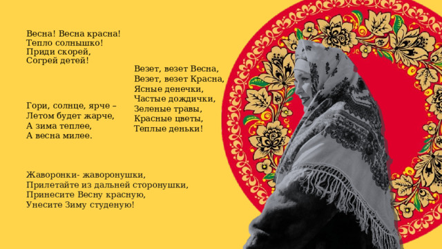 Весна! Весна красна!   Тепло солнышко!  Приди скорей,  Согрей детей! Везет, везет Весна,  Везет, везет Красна,  Ясные денечки,  Частые дождички,  Зеленые травы,  Красные цветы,  Теплые деньки! Гори, солнце, ярче – Летом будет жарче, А зима теплее, А весна милее. Жаворонки- жаворонушки,  Прилетайте из дальней сторонушки,  Принесите Весну красную,  Унесите Зиму студеную! 