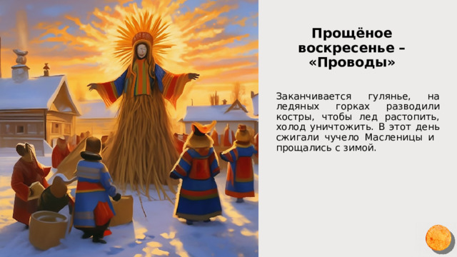 Прощёное воскресенье – «Проводы» Заканчивается гулянье, на ледяных горках разводили костры, чтобы лед растопить, холод уничтожить. В этот день сжигали чучело Масленицы и прощались с зимой. 