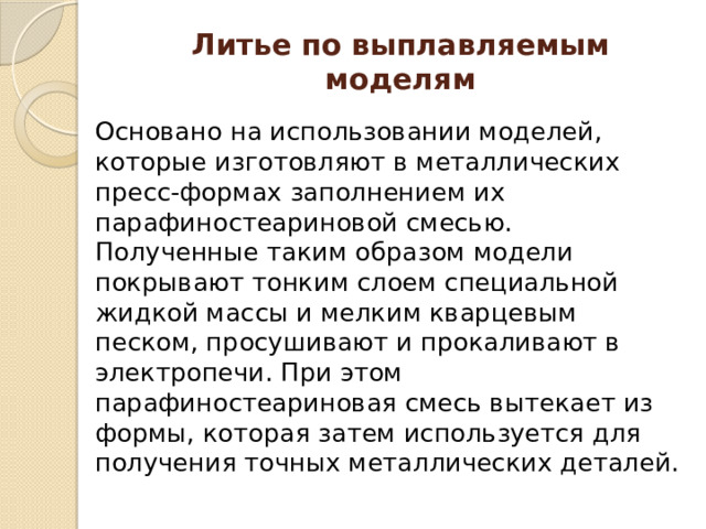 Литье по выплавляемым моделям Основано на использовании моделей, которые изготовляют в металлических пресс-формах заполнением их парафиностеариновой смесью. Полученные таким образом модели покрывают тонким слоем специальной жидкой массы и мелким кварцевым песком, просушивают и прокаливают в электропечи. При этом парафиностеариновая смесь вытекает из формы, которая затем используется для получения точных металлических деталей. 