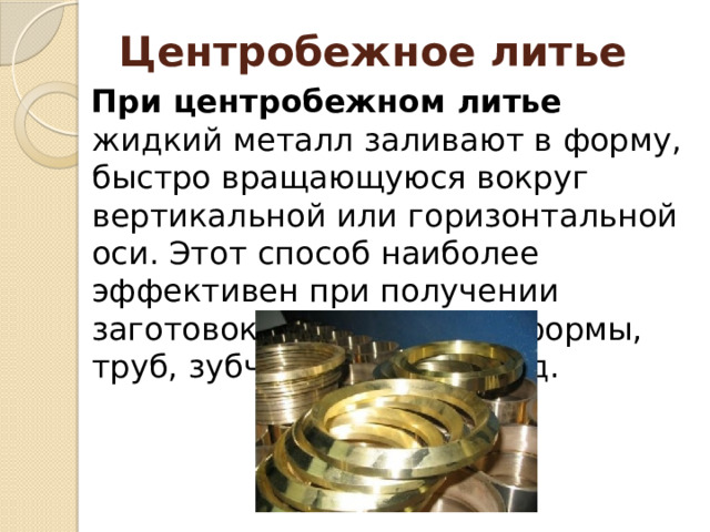 Центробежное литье При центробежном литье жидкий металл заливают в форму, быстро вращающуюся вокруг вертикальной или горизонтальной оси. Этот способ наиболее эффективен при получении заготовок кольцевидной формы, труб, зубчатых колес и т. д. 