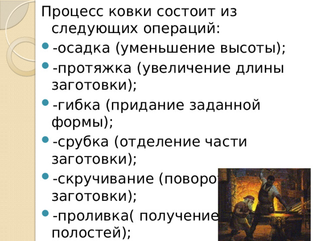 Процесс ковки состоит из следующих операций: -осадка (уменьшение высоты); -протяжка (увеличение длины заготовки); -гибка (придание заданной формы); -срубка (отделение части заготовки); -скручивание (поворот части заготовки); -проливка( получение отверстий полостей); 