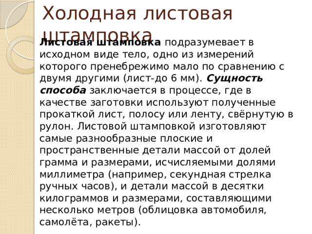 Холодная листовая штамповка Листовая штамповка подразумевает в исходном виде тело, одно из измерений которого пренебрежимо мало по сравнению с двумя другими (лист-до 6 мм). Сущность способа заключается в процессе, где в качестве заготовки используют полученные прокаткой лист, полосу или ленту, свёрнутую в рулон. Листовой штамповкой изготовляют самые разнообразные плоские и пространственные детали массой от долей грамма и размерами, исчисляемыми долями миллиметра (например, секундная стрелка ручных часов), и детали массой в десятки килограммов и размерами, составляющими несколько метров (облицовка автомобиля, самолёта, ракеты). 