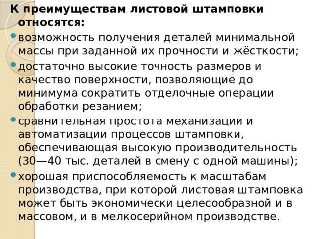 К преимуществам листовой штамповки относятся: возможность получения деталей минимальной массы при заданной их прочности и жёсткости; достаточно высокие точность размеров и качество поверхности, позволяющие до минимума сократить отделочные операции обработки резанием; сравнительная простота механизации и автоматизации процессов штамповки, обеспечивающая высокую производительность (30—40 тыс. деталей в смену с одной машины); хорошая приспособляемость к масштабам производства, при которой листовая штамповка может быть экономически целесообразной и в массовом, и в мелкосерийном производстве. 