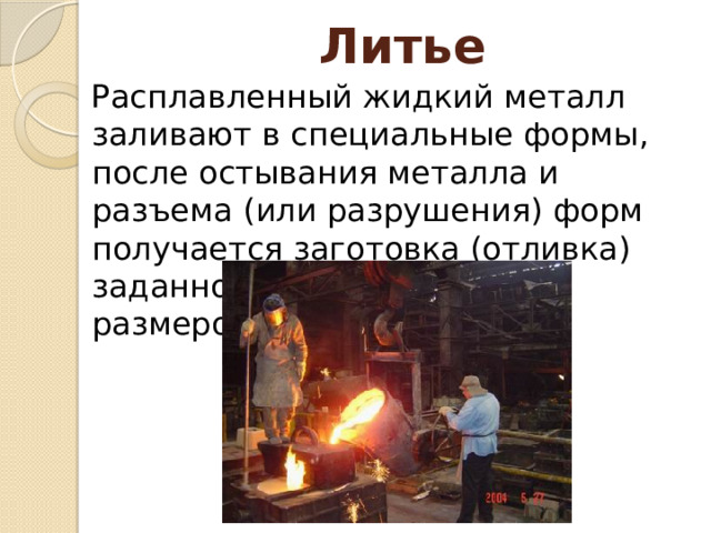 Литье Расплавленный жидкий металл заливают в специальные формы, после остывания металла и разъема (или разрушения) форм получается заготовка (отливка) заданной конфигурации и размеров. 