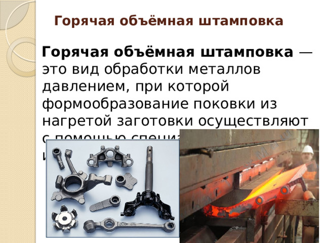 Горячая объёмная штамповка   Горячая объёмная штамповка — это вид обработки металлов давлением, при которой формообразование поковки из нагретой заготовки осуществляют с помощью специального инструмента — штампа. 