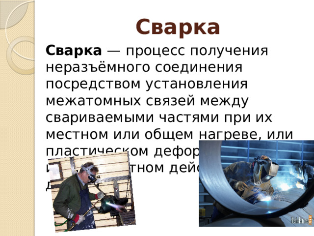 Сварка Сварка — процесс получения неразъёмного соединения посредством установления межатомных связей между свариваемыми частями при их местном или общем нагреве, или пластическом деформировании, или совместном действии того и другого. 