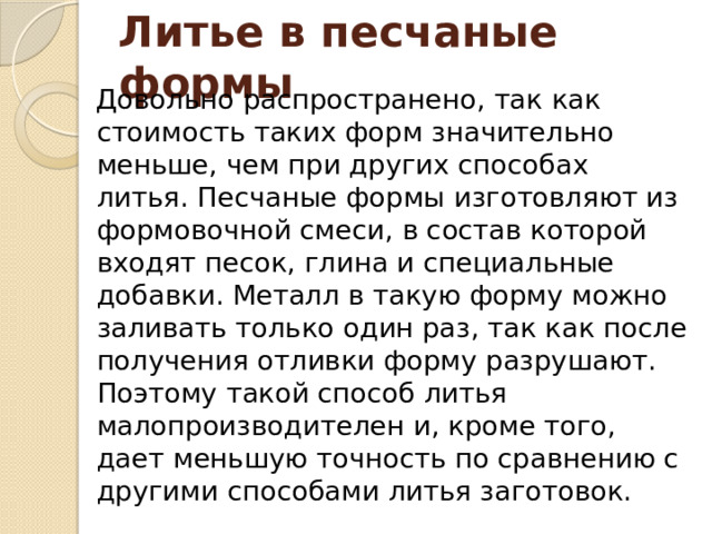 Литье в песчаные формы Довольно распространено, так как стоимость таких форм значительно меньше, чем при других способах литья. Песчаные формы изготовляют из формовочной смеси, в состав которой входят песок, глина и специальные добавки. Металл в такую форму можно заливать только один раз, так как после получения отливки форму разрушают. Поэтому такой способ литья малопроизводителен и, кроме того, дает меньшую точность по сравнению с другими способами литья заготовок. 