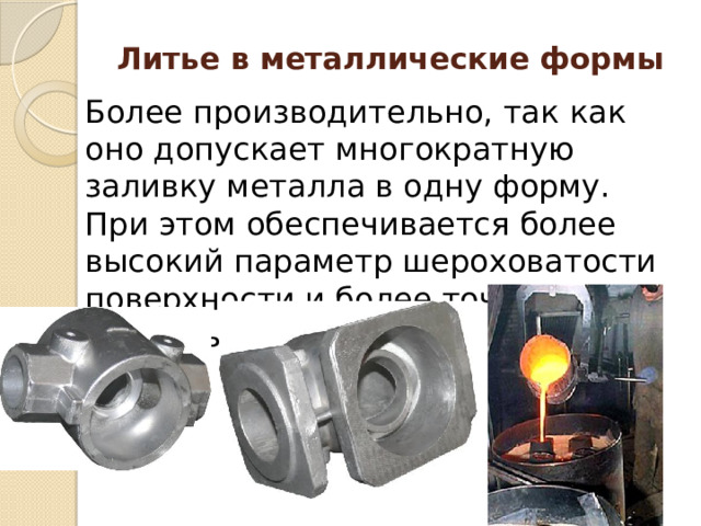 Литье в металлические формы Более производительно, так как оно допускает многократную заливку металла в одну форму. При этом обеспечивается более высокий параметр шероховатости поверхности и более точные размеры заготовок. 