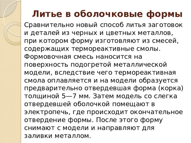 Литье в оболочковые формы Сравнительно новый способ литья заготовок и деталей из черных и цветных металлов, при котором форму изготовляют из смесей, содержащих термореактивные смолы. Формовочная смесь наносится на поверхность подогретой металлической модели, вследствие чего термореактивная смола оплавляется и на модели образуется предварительно отвердевшая форма (корка) толщиной 5—7 мм. Затем модель со слегка отвердевшей оболочкой помещают в электропечь, где происходит окончательное отвердение формы. После этого форму снимают с модели и направляют для заливки металлом. 