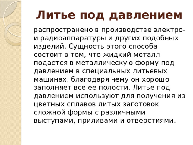 Литье под давлением распространено в производстве электро- и радиоаппаратуры и других подобных изделий. Сущность этого способа состоит в том, что жидкий металл подается в металлическую форму под давлением в специальных литьевых машинах, благодаря чему он хорошо заполняет все ее полости. Литье под давлением используют для получения из цветных сплавов литых заготовок сложной формы с различными выступами, приливами и отверстиями. 