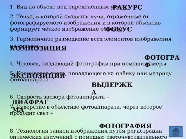 1. Вид на объект под определённым углом – РАКУРС 2. Точка, в которой сходятся лучи, отраженные от фотографируемого изображения и в которой объектив формирует чёткое изображение объекта –  3. Гармоничное размещение всех элементов изображения на снимке – 4. Человек, создающий фотографии при помощи камеры – 5. Количество света, попадающего на плёнку или матрицу фотоаппарата –   6. Скорость затвора фотоаппарата –  7. Отверстие в объективе фотоаппарата, через которое проходит свет –   8. Технология записи изображения путём регистрации оптических излучений с помощью светочувствительного фотоматериала или полупроводникового преобразователя – ФОКУС КОМПОЗИЦИЯ ФОТОГРАФ ЭКСПОЗИЦИЯ ВЫДЕРЖКА ДИАФРАГМА ФОТОГРАФИЯ 