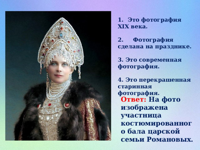 Это фотография XIX века.  2. Фотография сделана на празднике.  3. Это современная фотография.  4. Это перекрашенная старинная фотография. Ответ: На фото изображена участница костюмированного бала царской семьи Романовых. 