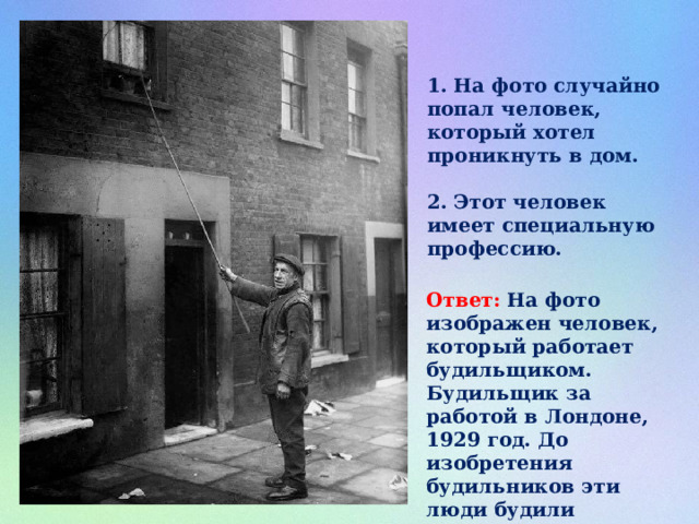 1. На фото случайно попал человек, который хотел проникнуть в дом.  2. Этот человек имеет специальную профессию.  Ответ: На фото изображен человек, который работает будильщиком. Будильщик за работой в Лондоне, 1929 год. До изобретения будильников эти люди будили клиентов по утрам, стуча палкой по их дверям и окнам. 