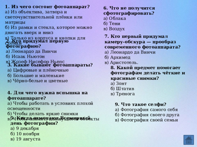 1. Из чего состоит фотоаппарат? а) Из объектива, затвора и светочувствительной плёнки или матрицы б) Из рамки и стекла, которое можно двигать вверх и вниз в) Только из корпуса и кнопки для съёмки 6. Что не получится сфотографировать? а) Облака б) Тени в) Воздух 7. Кто первый придумал камеру-обскура — прообраз современного фотоаппарата?   а) Леонардо да Винчи б) Архимед  в) Аристотель. 2. Кто придумал первую фотографию? а) Леонардо да Винчи б) Исаак Ньютон в) Жозеф Нисефор Ньепс 3. Какие бывают фотоаппараты? а) Цифровые и плёночные б) Большие и маленькие в) Чёрно-белые и цветные 8. Какой предмет помогает фотографам делать чёткие и красивые снимки? а) Зонт б) Штатив в) Тренога 4. Для чего нужна вспышка на фотоаппарате? а) Чтобы работать в условиях плохой освещенности б) Чтобы делать яркие снимки в) Чтобы снимать движущиеся объекты 9. Что такое селфи? а) Фотография самого себя б) Фотография своего друга в) Фотография своей семьи 5. Когда отмечают Всемирный день фотографии? а) 9 декабря   б) 10 ноября  в) 19 августа 