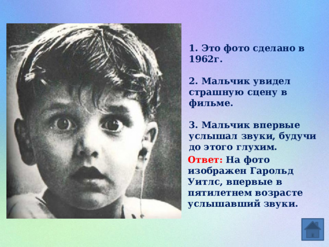 1. Это фото сделано в 1962г.  2. Мальчик увидел страшную сцену в фильме.  3. Мальчик впервые услышал звуки, будучи до этого глухим.  Ответ: На фото изображен Гарольд Уитлс, впервые в пятилетнем возрасте услышавший звуки. 