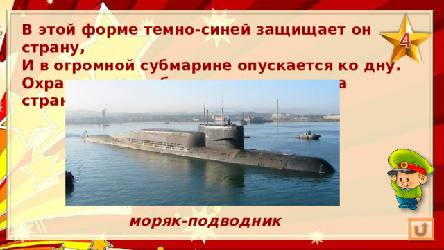 В этой форме темно-синей защищает он страну,  И в огромной субмарине опускается ко дну.  Охраняя океан, был в портах десятка стран.  моряк-подводник 