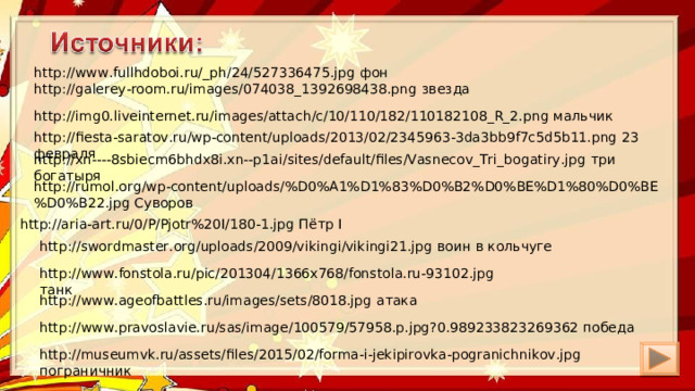 http://www.fullhdoboi.ru/_ph/24/527336475.jpg фон http://galerey-room.ru/images/074038_1392698438.png звезда http://img0.liveinternet.ru/images/attach/c/10/110/182/110182108_R_2.png мальчик http://fiesta-saratov.ru/wp-content/uploads/2013/02/2345963-3da3bb9f7c5d5b11.png 23 февраля http://xn----8sbiecm6bhdx8i.xn--p1ai/sites/default/files/Vasnecov_Tri_bogatiry.jpg три богатыря http://rumol.org/wp-content/uploads/%D0%A1%D1%83%D0%B2%D0%BE%D1%80%D0%BE%D0%B22.jpg Суворов http://aria-art.ru/0/P/Pjotr%20I/180-1.jpg Пётр I http://swordmaster.org/uploads/2009/vikingi/vikingi21.jpg воин в кольчуге http://www.fonstola.ru/pic/201304/1366x768/fonstola.ru-93102.jpg танк http://www.ageofbattles.ru/images/sets/8018.jpg атака http://www.pravoslavie.ru/sas/image/100579/57958.p.jpg?0.989233823269362 победа http://museumvk.ru/assets/files/2015/02/forma-i-jekipirovka-pogranichnikov.jpg пограничник 
