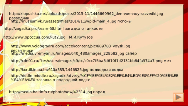 http://xlopushka.net/uploads/posts/2015-11/1446669962_den-voennoy-razvedki.jpg разведчик http://museumvk.ru/assets/files/2014/11/wpid-main_4.jpg погоны http://zagadka.pro/team-58.html загадка о танкисте http://www.opoccuu.com/kut2.jpg М.И.Кутузов http://www.volgogradru.com/accel/content/pic/689783_voysk.jpg десантники http://media.vremyan.ru/images/640_480/images_228582.jpg сапёр http://cdn01.ru/files/users/images/c9/cc/c9cc7f6ba5d610f1d2131bb84fa974a7.png меч http://kor.ill.in.ua/m/610x385/1446825.jpg подводная лодка http://riddle-middle.ru/zagadki/otvety/%CF%EE%E4%E2%EE%E4%ED%E0%FF%20%EB%EE%E4%EA%E0 загадка о подводной лодке http://media.baltinfo.ru/photo/new/42314.jpg парад 