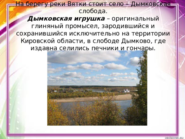     На берегу реки Вятки стоит село – Дымковская слобода.  Дымковская игрушка – оригинальный глиняный промысел, зародившийся и сохранившийся исключительно на территории Кировской области, в слободе Дымково, где издавна селились печники и гончары.     