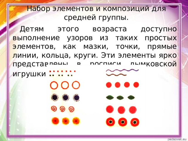 Набор элементов и композиций для средней группы.   Детям этого возраста доступно выполнение узоров из таких простых элементов, как мазки, точки, прямые линии, кольца, круги. Эти элементы ярко представлены в росписи дымковской игрушки . 