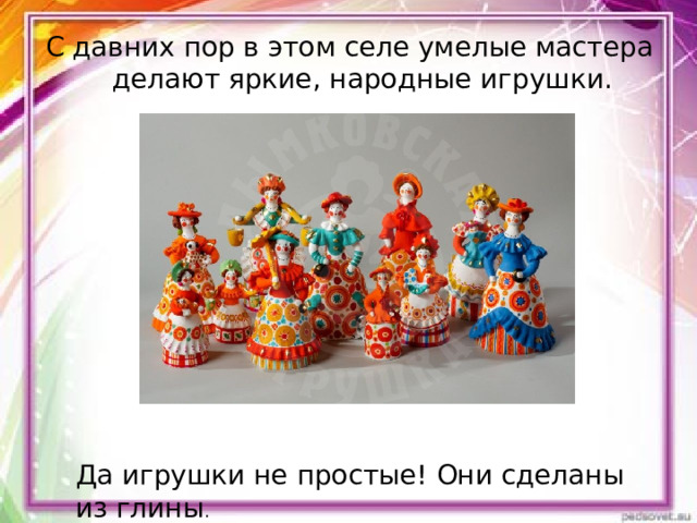 С давних пор в этом селе умелые мастера делают яркие, народные игрушки. Да игрушки не простые! Они сделаны из глины . 