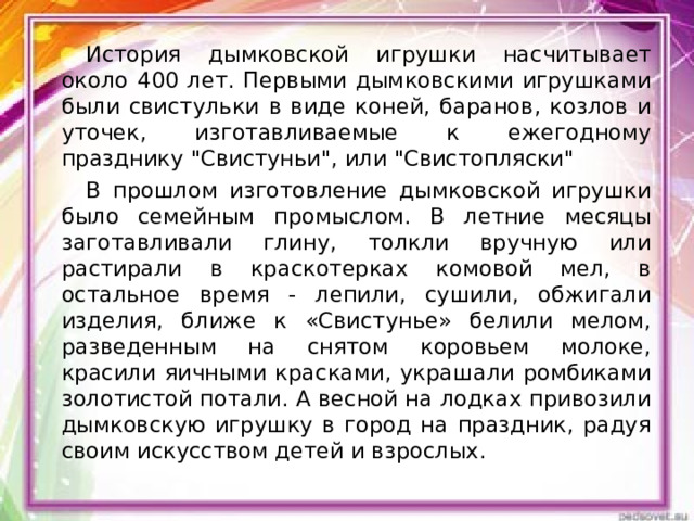 История дымковской игрушки насчитывает около 400 лет. Первыми дымковскими игрушками были свистульки в виде коней, баранов, козлов и уточек, изготавливаемые к ежегодному празднику 