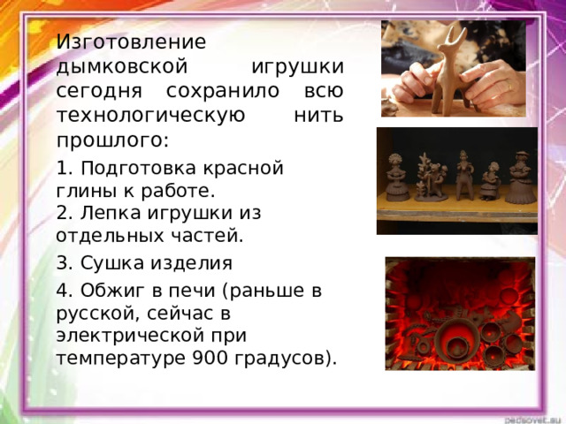 Изготовление дымковской игрушки сегодня сохранило всю технологическую нить прошлого: 1. Подготовка красной глины к работе.  2. Лепка игрушки из отдельных частей. 3. Сушка изделия 4. Обжиг в печи (раньше в русской, сейчас в электрической при температуре 900 градусов). 