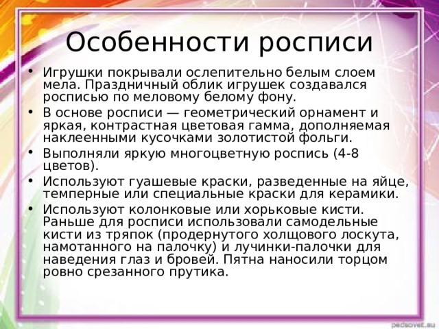 Особенности росписи Игрушки покрывали ослепительно белым слоем мела. Праздничный облик игрушек создавался росписью по меловому белому фону. В основе росписи — геометрический орнамент и яркая, контрастная цветовая гамма, дополняемая наклеенными кусочками золотистой фольги. Выполняли яркую многоцветную роспись (4-8 цветов). Используют гуашевые краски, разведенные на яйце, темперные или специальные краски для керамики. Используют колонковые или хорьковые кисти. Раньше для росписи использовали самодельные кисти из тряпок (продернутого холщового лоскута, намотанного на палочку) и лучинки-палочки для наведения глаз и бровей. Пятна наносили торцом ровно срезанного прутика.  