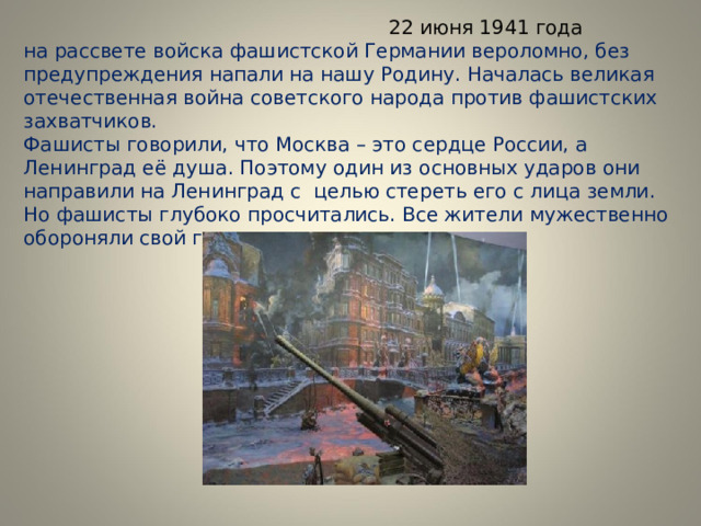  22 июня 1941 года  на рассвете войска фашистской Германии вероломно, без предупреждения напали на нашу Родину. Началась великая отечественная война советского народа против фашистских захватчиков.  Фашисты говорили, что Москва – это сердце России, а Ленинград её душа. Поэтому один из основных ударов они направили на Ленинград с целью стереть его с лица земли. Но фашисты глубоко просчитались. Все жители мужественно обороняли свой город. 