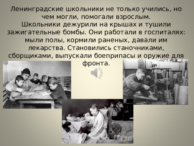 Ленинградские школьники не только учились, но чем могли, помогали взрослым.  Школьники дежурили на крышах и тушили зажигательные бомбы. Они работали в госпиталях: мыли полы, кормили раненых, давали им лекарства. Становились станочниками, сборщиками, выпускали боеприпасы и оружие для фронта. 