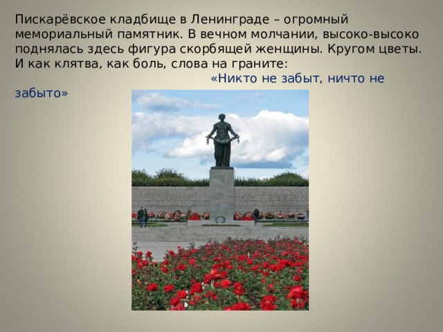 Пискарёвское кладбище в Ленинграде – огромный мемориальный памятник. В вечном молчании, высоко-высоко поднялась здесь фигура скорбящей женщины. Кругом цветы. И как клятва, как боль, слова на граните:   «Никто не забыт, ничто не забыто» 