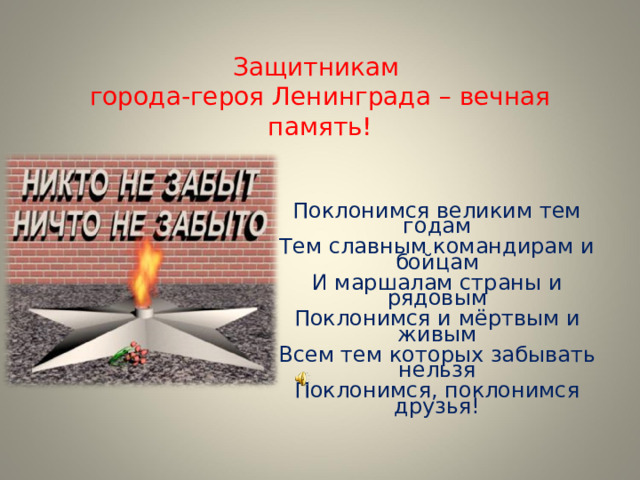 Защитникам  города-героя Ленинграда – вечная память!   Поклонимся великим тем годам Тем славным командирам и бойцам И маршалам страны и рядовым Поклонимся и мёртвым и живым Всем тем которых забывать нельзя Поклонимся, поклонимся друзья! 