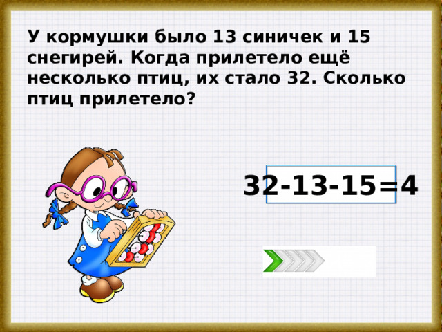 У кормушки было 13 синичек и 15 снегирей. Когда прилетело ещё несколько птиц, их стало 32. Сколько птиц прилетело? 32-13-15=4 