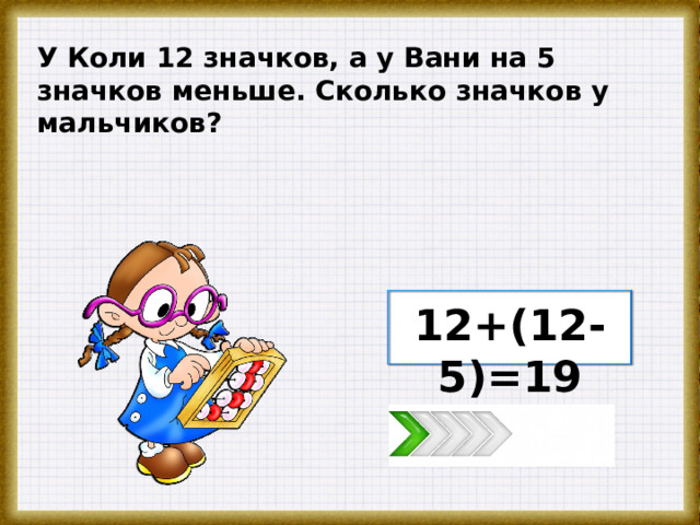 У Коли 12 значков, а у Вани на 5 значков меньше. Сколько значков у мальчиков? 12+(12-5)=19 