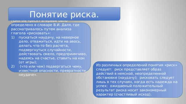 Понятие риска. Понятие «риск» впервые было определено в словаре В.И. Даля, где рассматривалось путем анализа глагола «рисковать»: пускаться наудачу, на неверное дело, отважиться, идти на авось, делать что-то без расчета, подвергнуться случайности, действовать смело, предприимчиво, надеясь на счастье, ставить на кон (от игры);  (что или чем) подвергаться чему, известной опасности, превратности, неудаче». Из различных определений понятия «риск» следует: риск представляет образ действий в неясной, неопределенной обстановке (наудачу); рисковать следует лишь в тех случаях, когда есть надежда на успех; ожидаемый положительный результат риска носит закономерный характер (счастливый исход). 